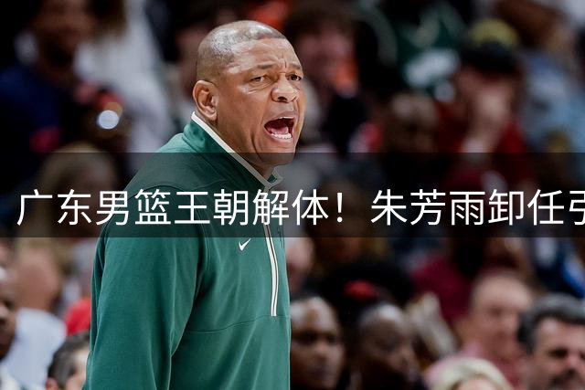 广东男篮王朝解体！朱芳雨卸任引爆连锁反应 徐杰或成下个离队核心